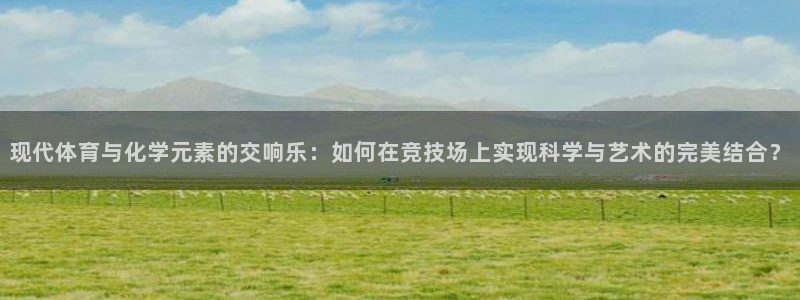 球迷体育手app：现代体育与化学元素的交响乐：如何在竞技场上实现科学与艺术的完美结合？